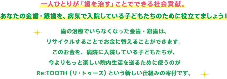 一人ひとりが「歯を治す」ことでできる社会貢献。あなたの金歯・銀歯を、病気で入院している子どもたちのために役立てましょう！歯の治療でいらなくなった金歯・銀歯は、リサイクルすることでお金に替えることができます。このお金を、病院に入院している子どもたちが、今よりもっと楽しい院内生活を送るために使うのがRe:TOOTH（リ・トゥース）という新しい仕組みの寄付です。